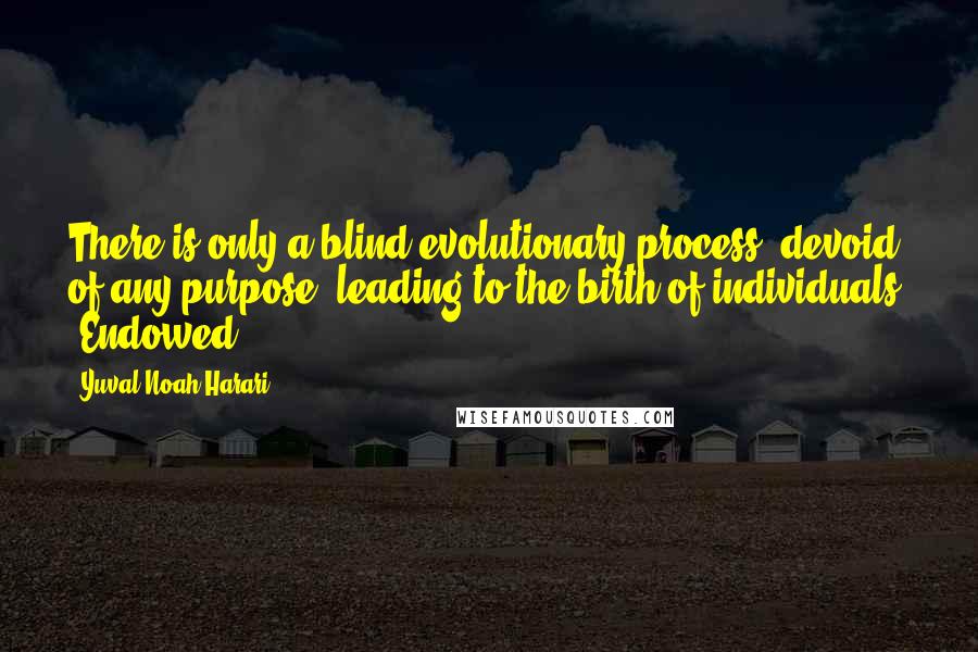 Yuval Noah Harari Quotes: There is only a blind evolutionary process, devoid of any purpose, leading to the birth of individuals. 'Endowed