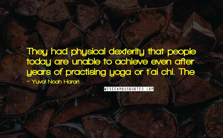 Yuval Noah Harari Quotes: They had physical dexterity that people today are unable to achieve even after years of practising yoga or t'ai chi. The