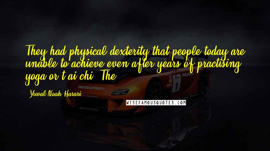 Yuval Noah Harari Quotes: They had physical dexterity that people today are unable to achieve even after years of practising yoga or t'ai chi. The