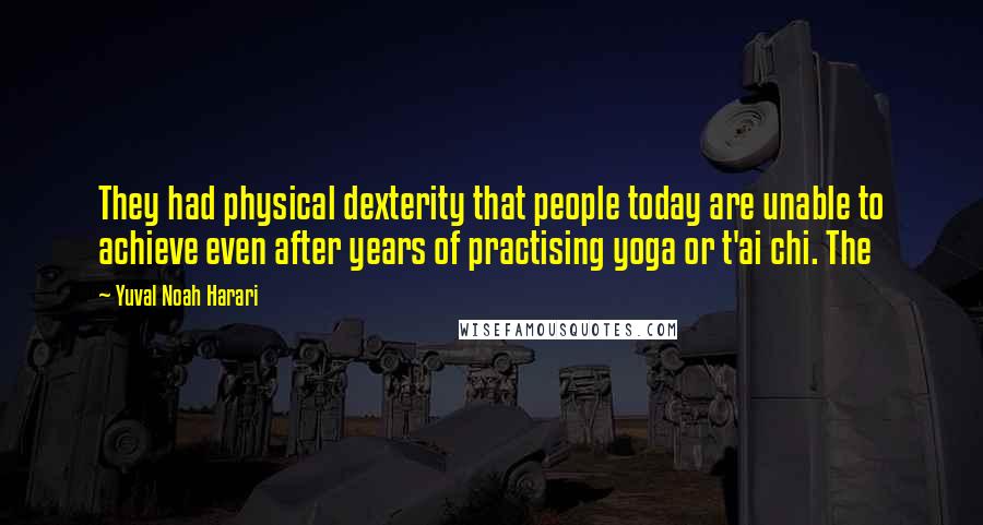 Yuval Noah Harari Quotes: They had physical dexterity that people today are unable to achieve even after years of practising yoga or t'ai chi. The