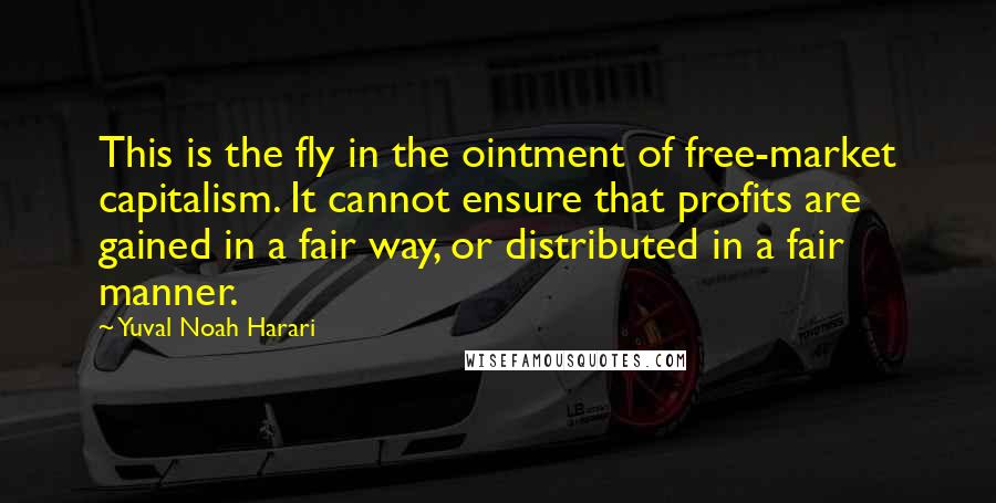 Yuval Noah Harari Quotes: This is the fly in the ointment of free-market capitalism. It cannot ensure that profits are gained in a fair way, or distributed in a fair manner.