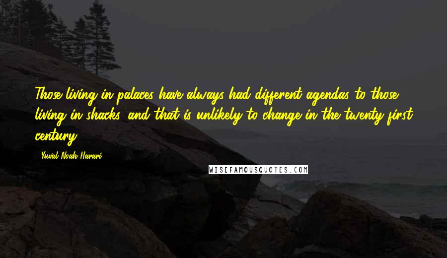 Yuval Noah Harari Quotes: Those living in palaces have always had different agendas to those living in shacks, and that is unlikely to change in the twenty-first century.