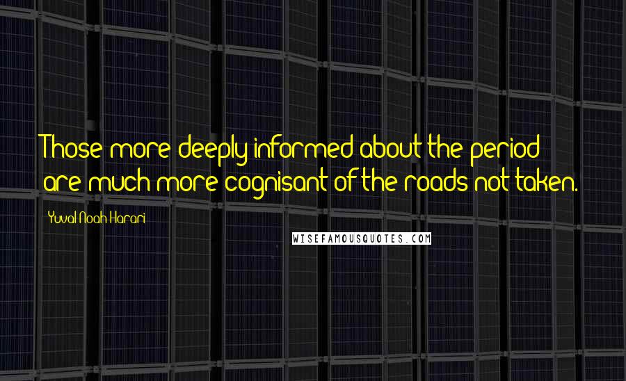 Yuval Noah Harari Quotes: Those more deeply informed about the period are much more cognisant of the roads not taken.