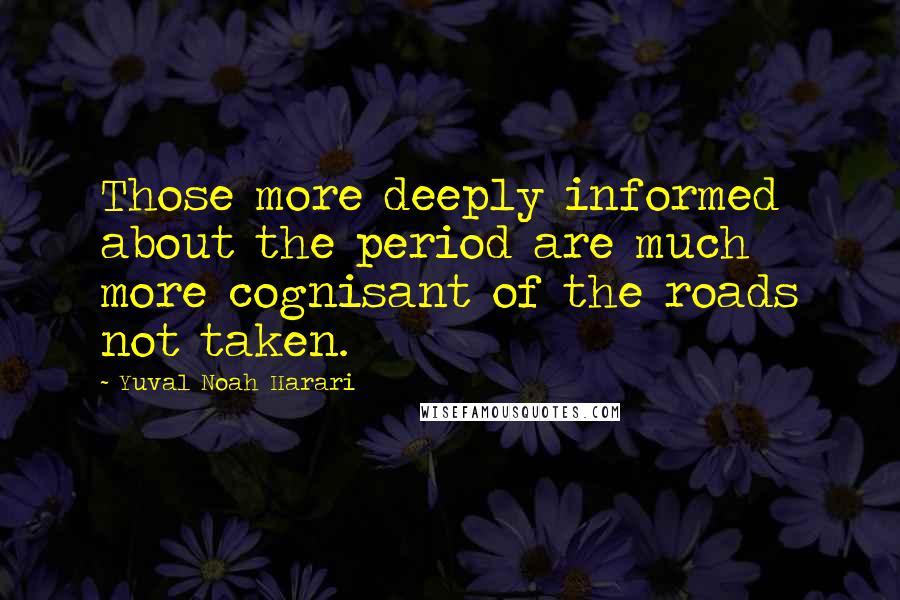 Yuval Noah Harari Quotes: Those more deeply informed about the period are much more cognisant of the roads not taken.