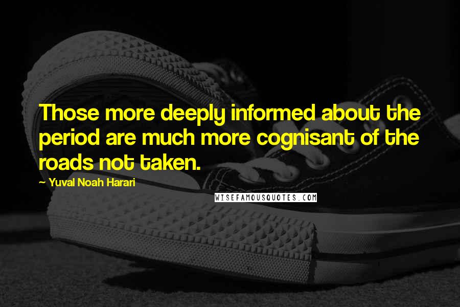 Yuval Noah Harari Quotes: Those more deeply informed about the period are much more cognisant of the roads not taken.