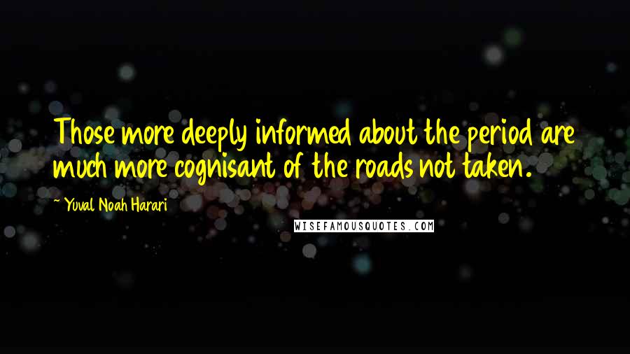 Yuval Noah Harari Quotes: Those more deeply informed about the period are much more cognisant of the roads not taken.