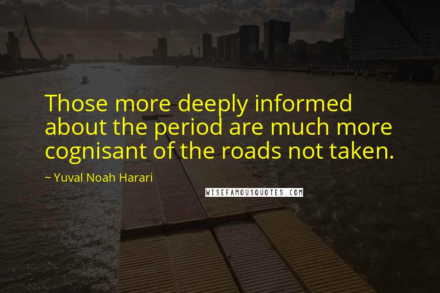 Yuval Noah Harari Quotes: Those more deeply informed about the period are much more cognisant of the roads not taken.