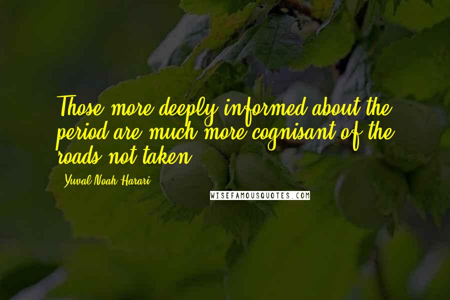 Yuval Noah Harari Quotes: Those more deeply informed about the period are much more cognisant of the roads not taken.