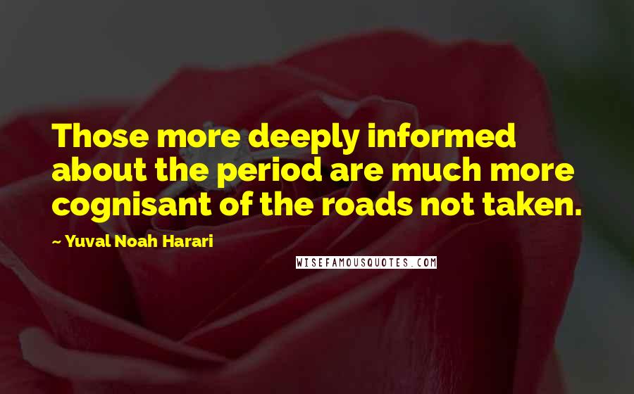 Yuval Noah Harari Quotes: Those more deeply informed about the period are much more cognisant of the roads not taken.