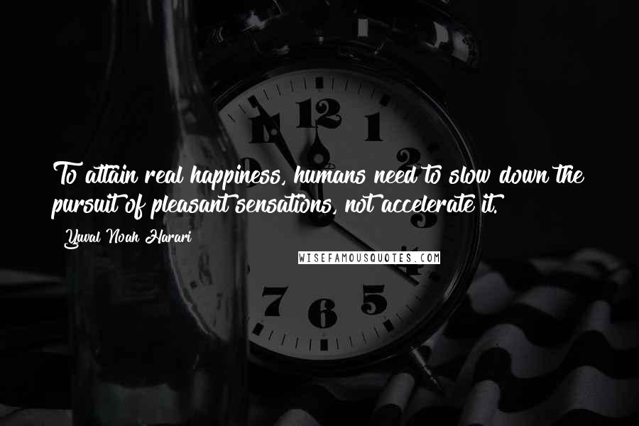 Yuval Noah Harari Quotes: To attain real happiness, humans need to slow down the pursuit of pleasant sensations, not accelerate it.