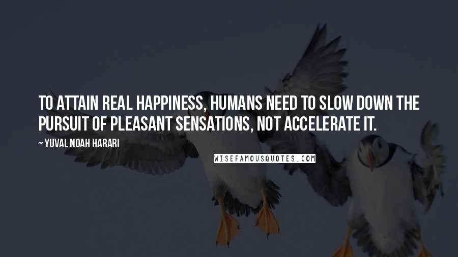 Yuval Noah Harari Quotes: To attain real happiness, humans need to slow down the pursuit of pleasant sensations, not accelerate it.