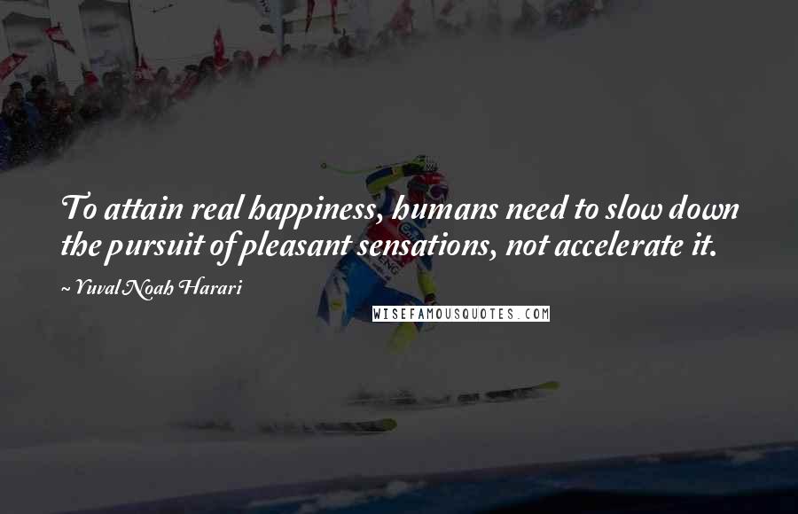 Yuval Noah Harari Quotes: To attain real happiness, humans need to slow down the pursuit of pleasant sensations, not accelerate it.