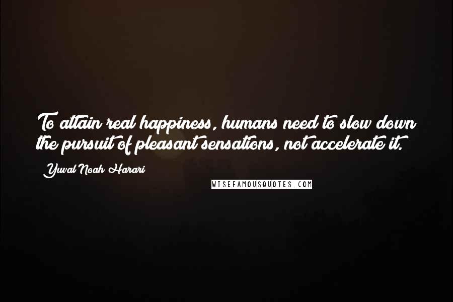 Yuval Noah Harari Quotes: To attain real happiness, humans need to slow down the pursuit of pleasant sensations, not accelerate it.