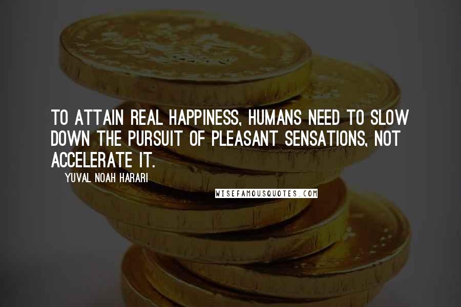 Yuval Noah Harari Quotes: To attain real happiness, humans need to slow down the pursuit of pleasant sensations, not accelerate it.