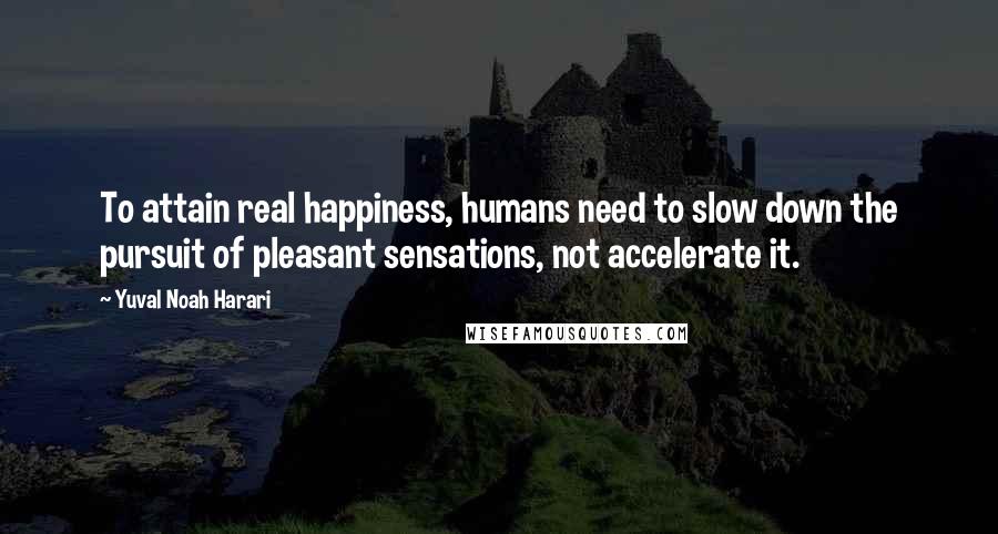 Yuval Noah Harari Quotes: To attain real happiness, humans need to slow down the pursuit of pleasant sensations, not accelerate it.