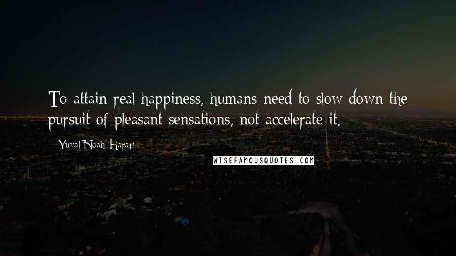 Yuval Noah Harari Quotes: To attain real happiness, humans need to slow down the pursuit of pleasant sensations, not accelerate it.