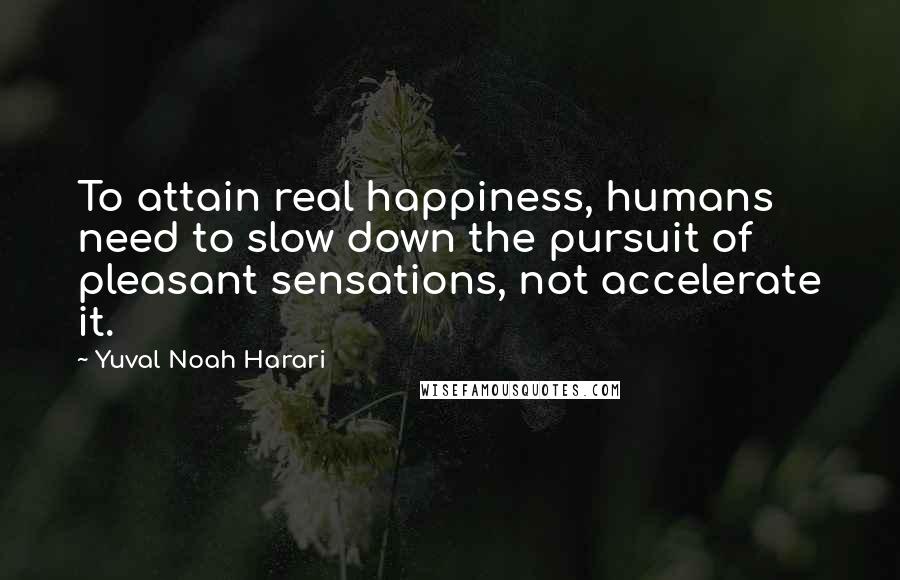 Yuval Noah Harari Quotes: To attain real happiness, humans need to slow down the pursuit of pleasant sensations, not accelerate it.