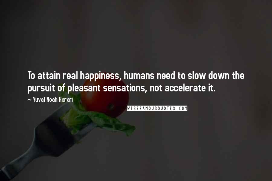 Yuval Noah Harari Quotes: To attain real happiness, humans need to slow down the pursuit of pleasant sensations, not accelerate it.