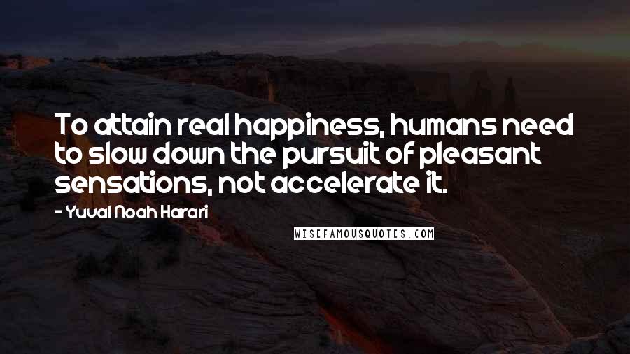 Yuval Noah Harari Quotes: To attain real happiness, humans need to slow down the pursuit of pleasant sensations, not accelerate it.