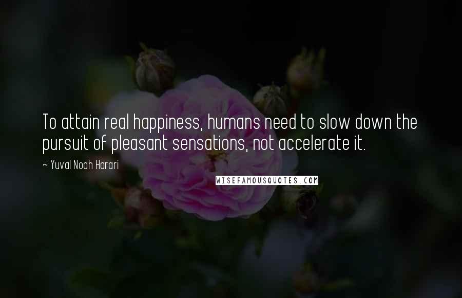 Yuval Noah Harari Quotes: To attain real happiness, humans need to slow down the pursuit of pleasant sensations, not accelerate it.