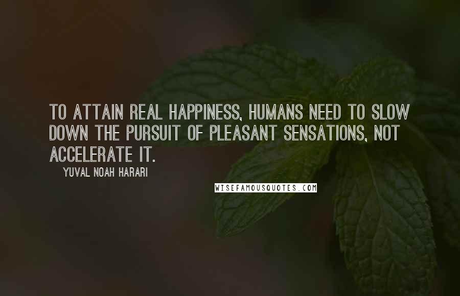 Yuval Noah Harari Quotes: To attain real happiness, humans need to slow down the pursuit of pleasant sensations, not accelerate it.