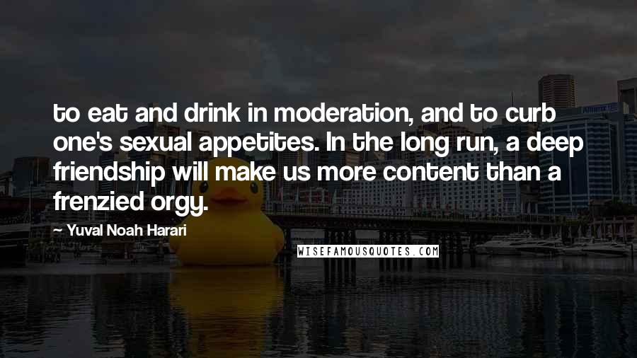 Yuval Noah Harari Quotes: to eat and drink in moderation, and to curb one's sexual appetites. In the long run, a deep friendship will make us more content than a frenzied orgy.