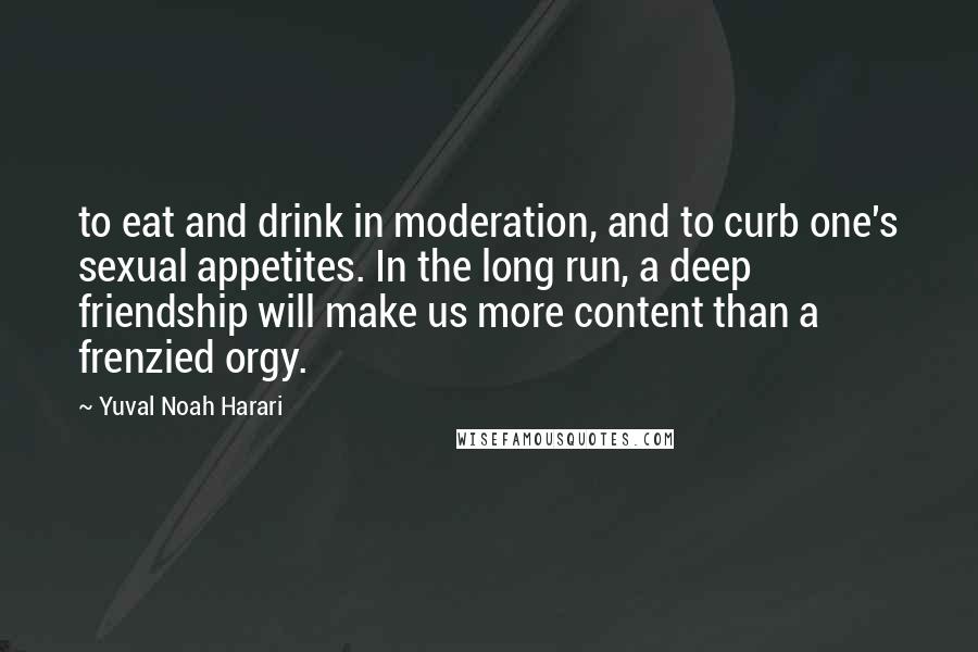 Yuval Noah Harari Quotes: to eat and drink in moderation, and to curb one's sexual appetites. In the long run, a deep friendship will make us more content than a frenzied orgy.