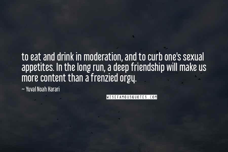Yuval Noah Harari Quotes: to eat and drink in moderation, and to curb one's sexual appetites. In the long run, a deep friendship will make us more content than a frenzied orgy.