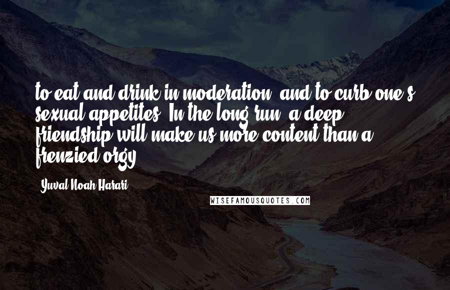 Yuval Noah Harari Quotes: to eat and drink in moderation, and to curb one's sexual appetites. In the long run, a deep friendship will make us more content than a frenzied orgy.