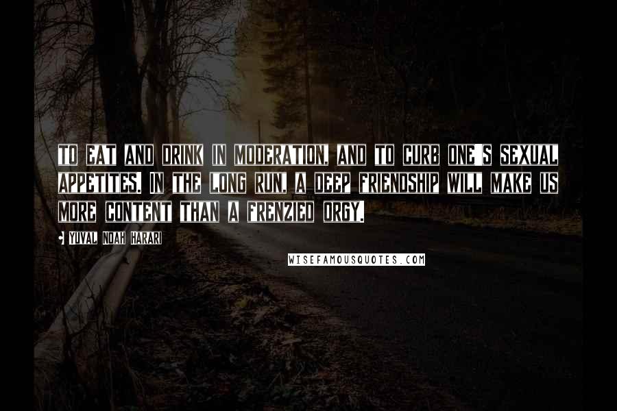 Yuval Noah Harari Quotes: to eat and drink in moderation, and to curb one's sexual appetites. In the long run, a deep friendship will make us more content than a frenzied orgy.