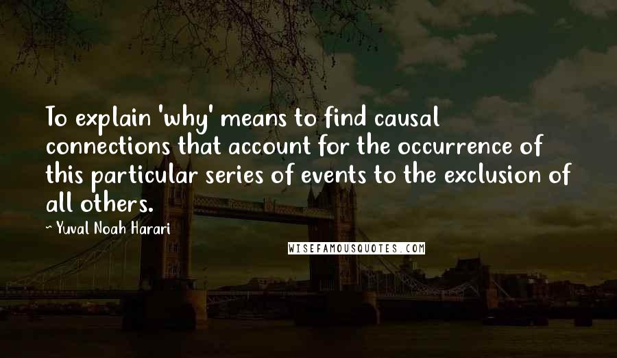 Yuval Noah Harari Quotes: To explain 'why' means to find causal connections that account for the occurrence of this particular series of events to the exclusion of all others.