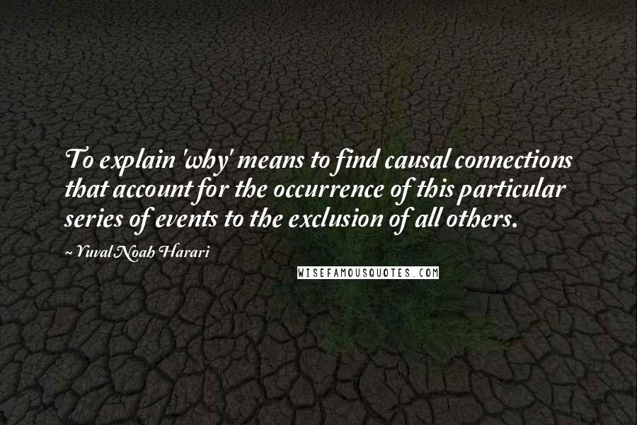 Yuval Noah Harari Quotes: To explain 'why' means to find causal connections that account for the occurrence of this particular series of events to the exclusion of all others.