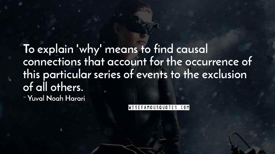 Yuval Noah Harari Quotes: To explain 'why' means to find causal connections that account for the occurrence of this particular series of events to the exclusion of all others.