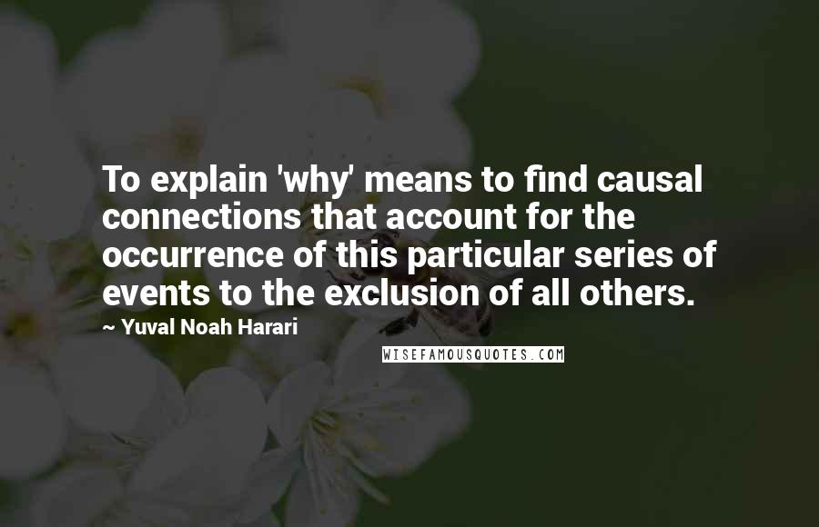 Yuval Noah Harari Quotes: To explain 'why' means to find causal connections that account for the occurrence of this particular series of events to the exclusion of all others.