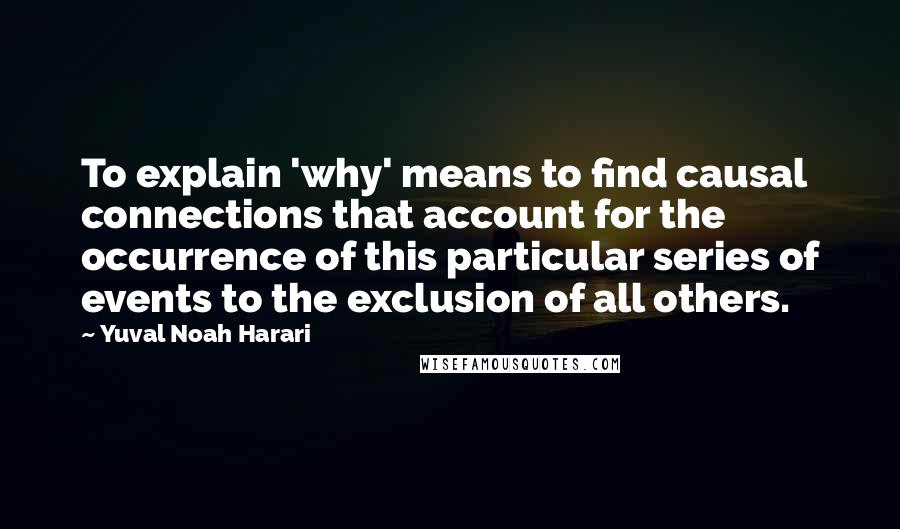 Yuval Noah Harari Quotes: To explain 'why' means to find causal connections that account for the occurrence of this particular series of events to the exclusion of all others.
