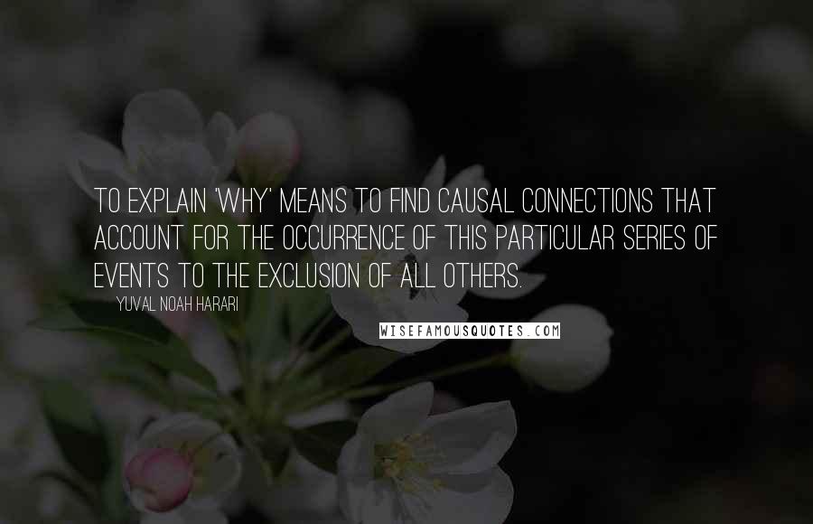 Yuval Noah Harari Quotes: To explain 'why' means to find causal connections that account for the occurrence of this particular series of events to the exclusion of all others.