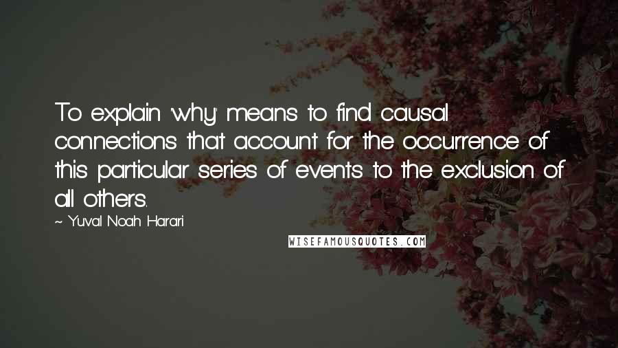 Yuval Noah Harari Quotes: To explain 'why' means to find causal connections that account for the occurrence of this particular series of events to the exclusion of all others.