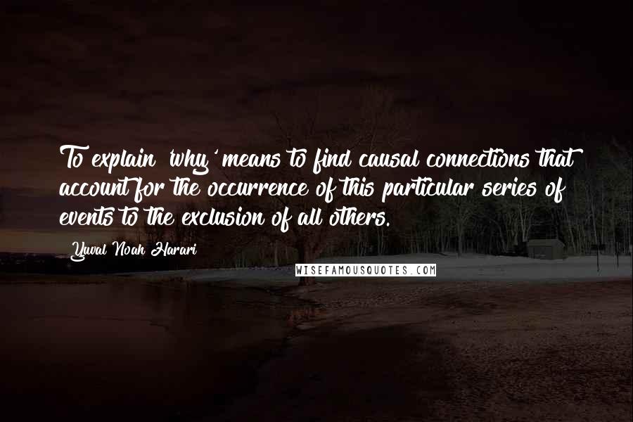 Yuval Noah Harari Quotes: To explain 'why' means to find causal connections that account for the occurrence of this particular series of events to the exclusion of all others.