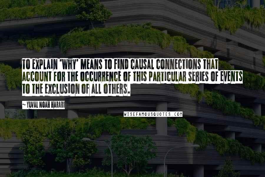 Yuval Noah Harari Quotes: To explain 'why' means to find causal connections that account for the occurrence of this particular series of events to the exclusion of all others.