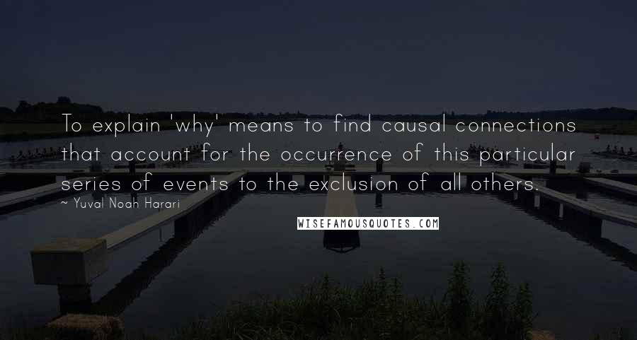 Yuval Noah Harari Quotes: To explain 'why' means to find causal connections that account for the occurrence of this particular series of events to the exclusion of all others.