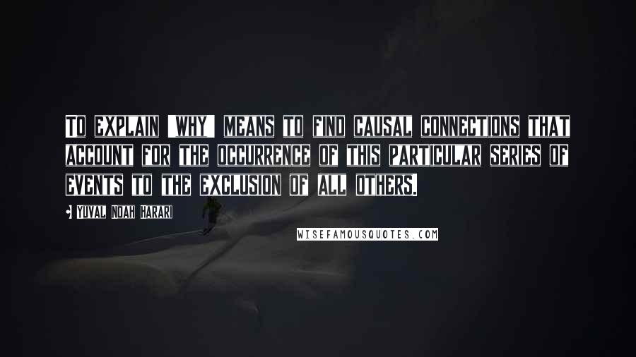 Yuval Noah Harari Quotes: To explain 'why' means to find causal connections that account for the occurrence of this particular series of events to the exclusion of all others.