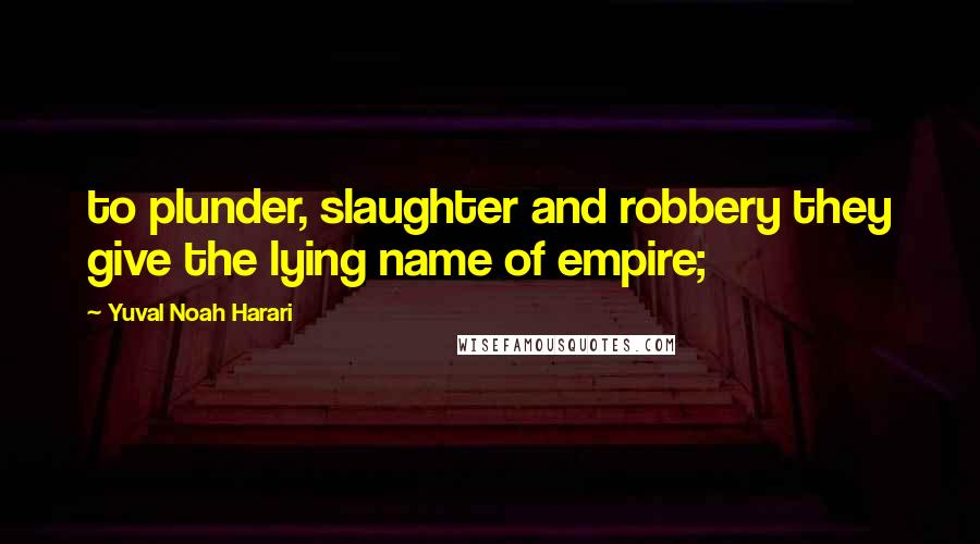 Yuval Noah Harari Quotes: to plunder, slaughter and robbery they give the lying name of empire;