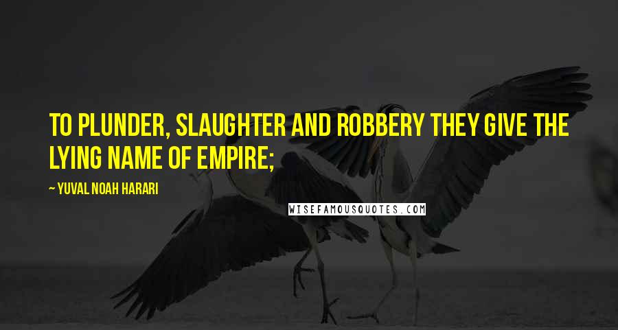 Yuval Noah Harari Quotes: to plunder, slaughter and robbery they give the lying name of empire;