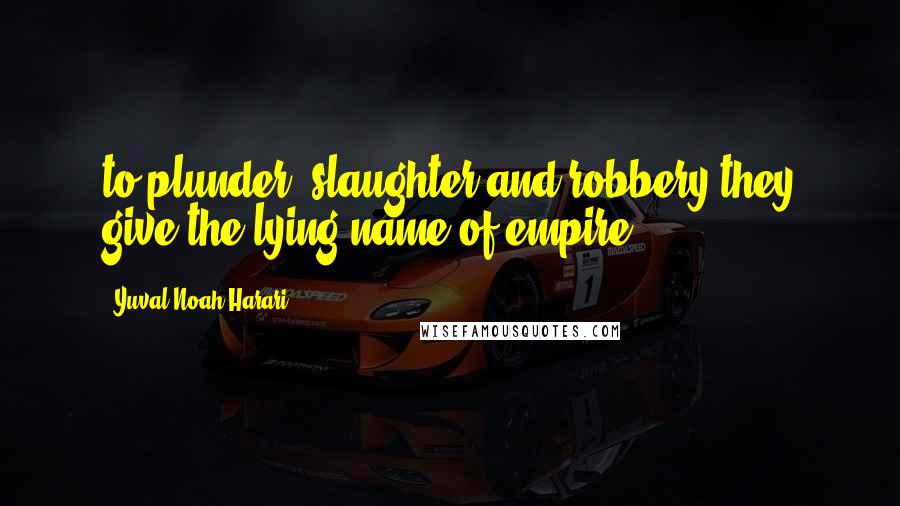 Yuval Noah Harari Quotes: to plunder, slaughter and robbery they give the lying name of empire;