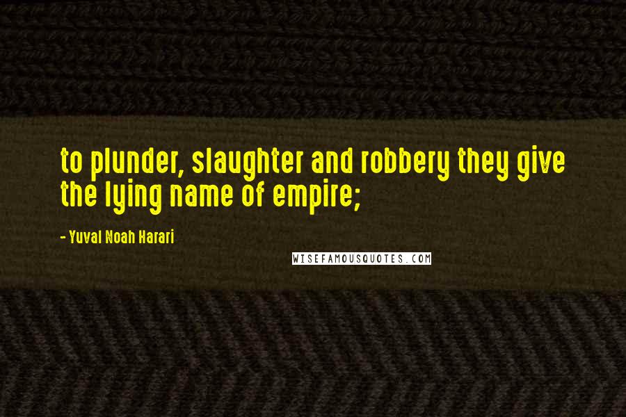 Yuval Noah Harari Quotes: to plunder, slaughter and robbery they give the lying name of empire;