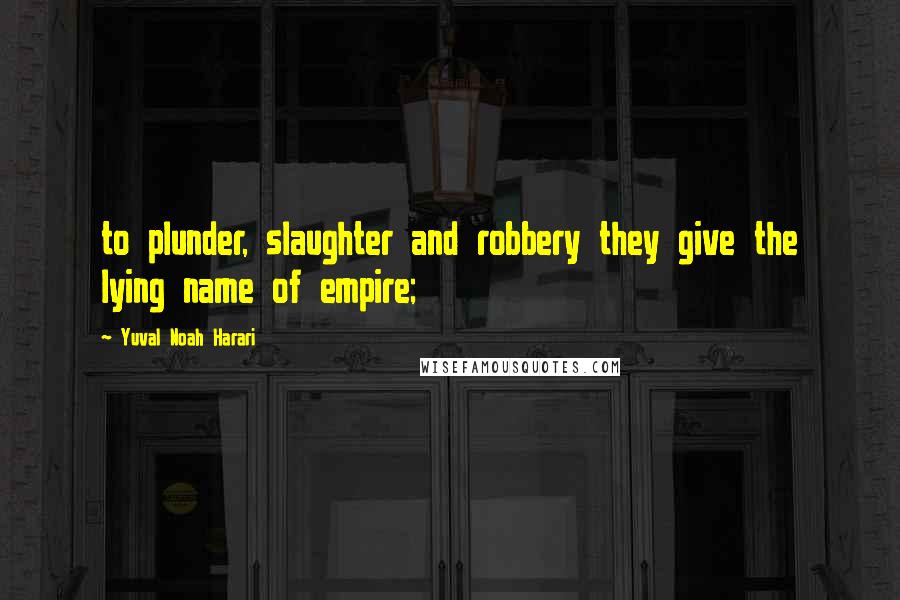 Yuval Noah Harari Quotes: to plunder, slaughter and robbery they give the lying name of empire;