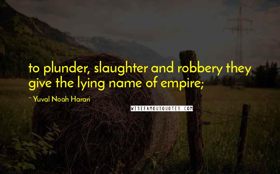 Yuval Noah Harari Quotes: to plunder, slaughter and robbery they give the lying name of empire;