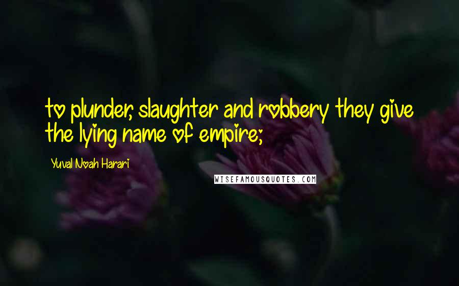 Yuval Noah Harari Quotes: to plunder, slaughter and robbery they give the lying name of empire;