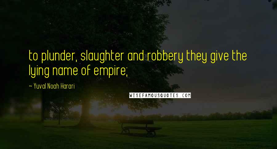 Yuval Noah Harari Quotes: to plunder, slaughter and robbery they give the lying name of empire;