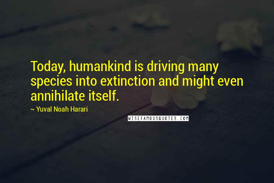 Yuval Noah Harari Quotes: Today, humankind is driving many species into extinction and might even annihilate itself.